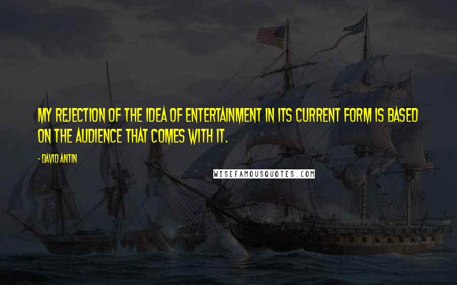 David Antin Quotes: My rejection of the idea of entertainment in its current form is based on the audience that comes with it.