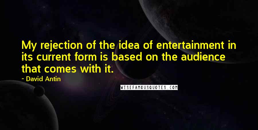 David Antin Quotes: My rejection of the idea of entertainment in its current form is based on the audience that comes with it.