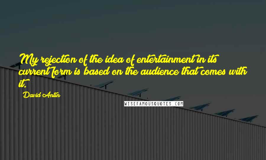 David Antin Quotes: My rejection of the idea of entertainment in its current form is based on the audience that comes with it.