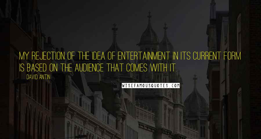 David Antin Quotes: My rejection of the idea of entertainment in its current form is based on the audience that comes with it.