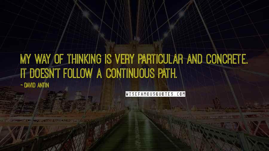 David Antin Quotes: My way of thinking is very particular and concrete. It doesn't follow a continuous path.