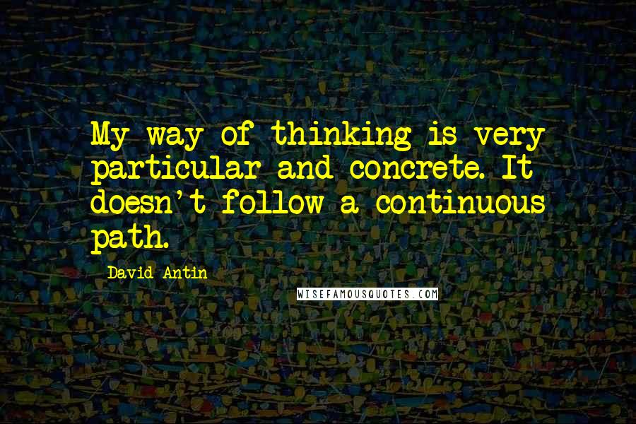 David Antin Quotes: My way of thinking is very particular and concrete. It doesn't follow a continuous path.