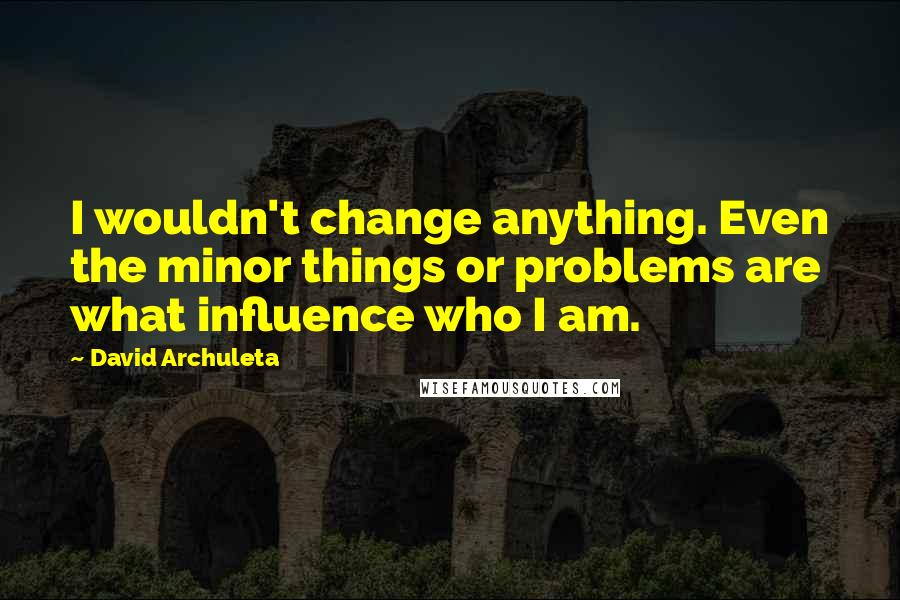 David Archuleta Quotes: I wouldn't change anything. Even the minor things or problems are what influence who I am.