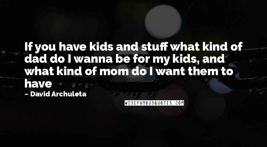 David Archuleta Quotes: If you have kids and stuff what kind of dad do I wanna be for my kids, and what kind of mom do I want them to have