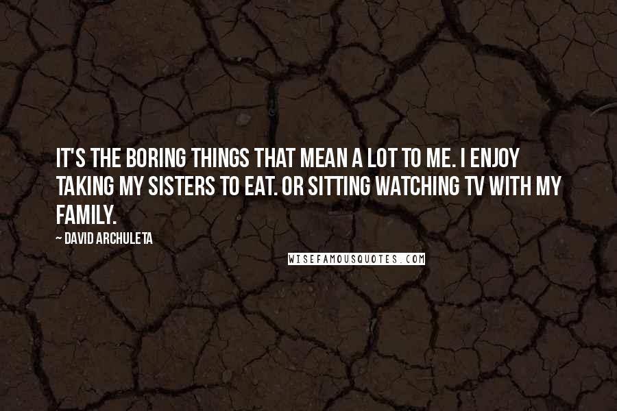 David Archuleta Quotes: It's the boring things that mean a lot to me. I enjoy taking my sisters to eat. Or sitting watching TV with my family.