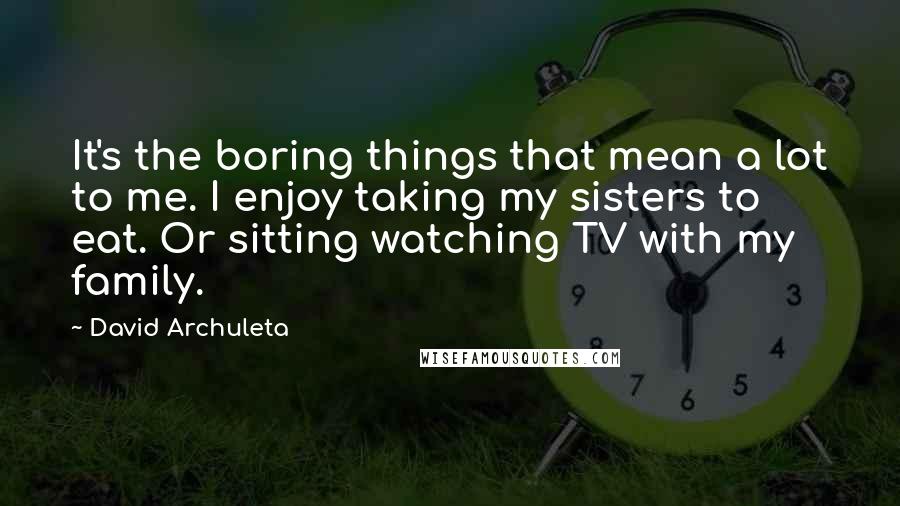 David Archuleta Quotes: It's the boring things that mean a lot to me. I enjoy taking my sisters to eat. Or sitting watching TV with my family.