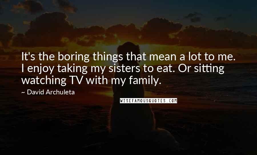 David Archuleta Quotes: It's the boring things that mean a lot to me. I enjoy taking my sisters to eat. Or sitting watching TV with my family.