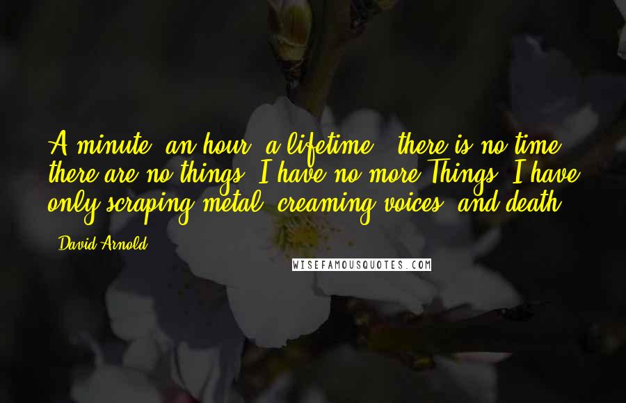 David Arnold Quotes: A minute, an hour, a lifetime-- there is no time, there are no things. I have no more Things. I have only scraping metal, creaming voices, and death