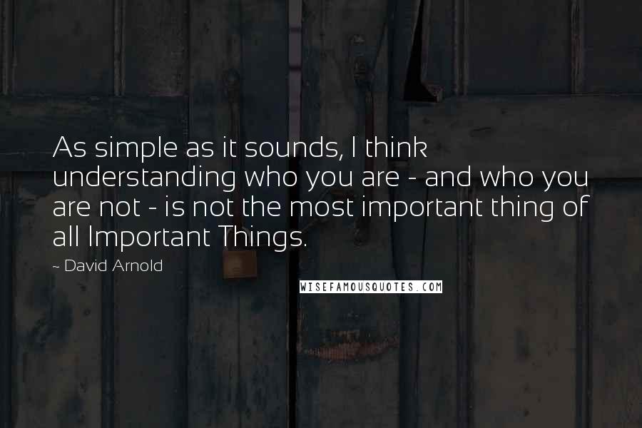 David Arnold Quotes: As simple as it sounds, I think understanding who you are - and who you are not - is not the most important thing of all Important Things.