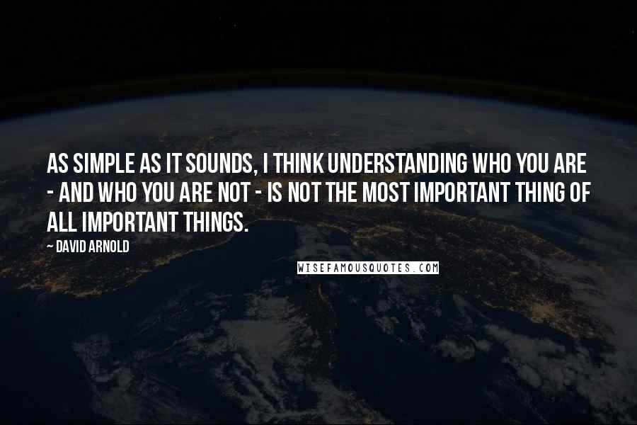 David Arnold Quotes: As simple as it sounds, I think understanding who you are - and who you are not - is not the most important thing of all Important Things.