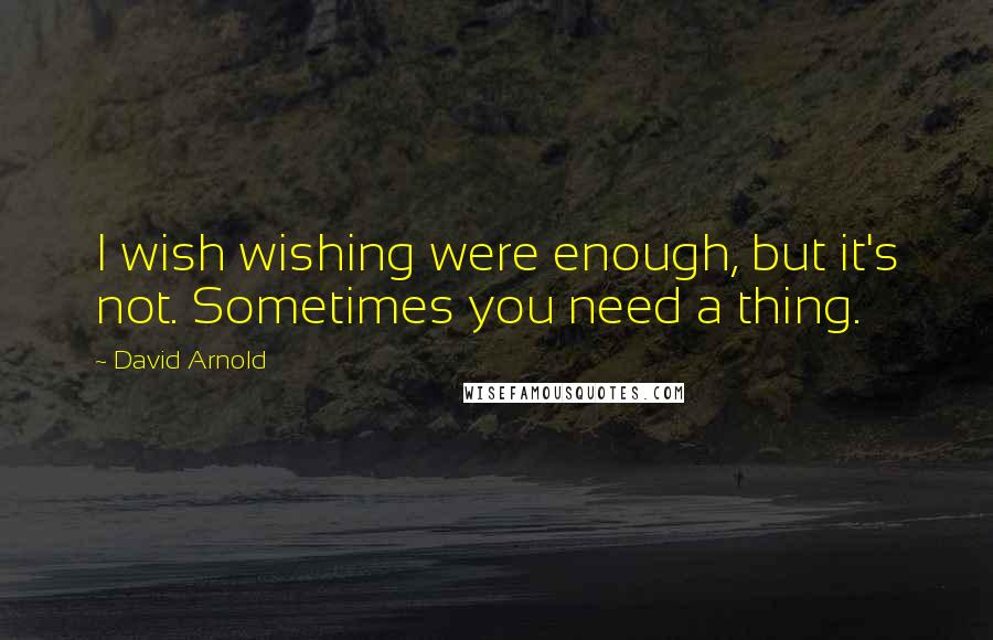 David Arnold Quotes: I wish wishing were enough, but it's not. Sometimes you need a thing.