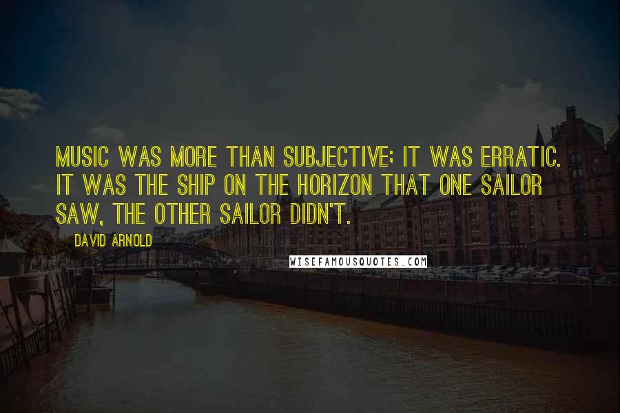 David Arnold Quotes: Music was more than subjective; it was erratic. It was the ship on the horizon that one sailor saw, the other sailor didn't.