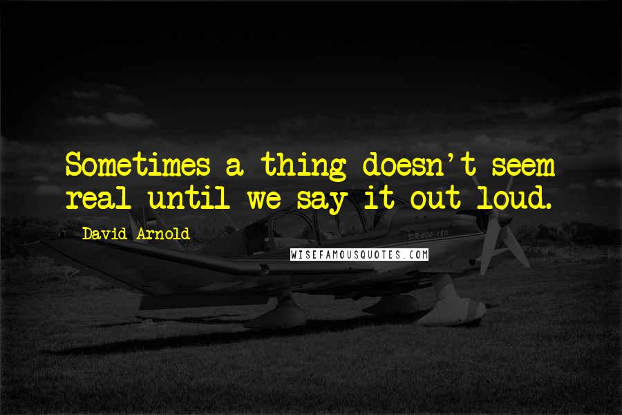 David Arnold Quotes: Sometimes a thing doesn't seem real until we say it out loud.