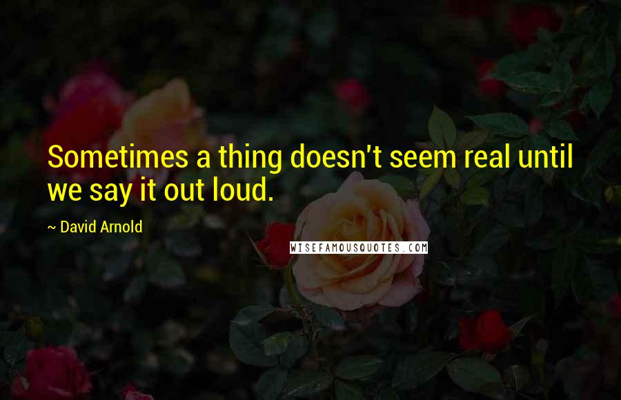 David Arnold Quotes: Sometimes a thing doesn't seem real until we say it out loud.