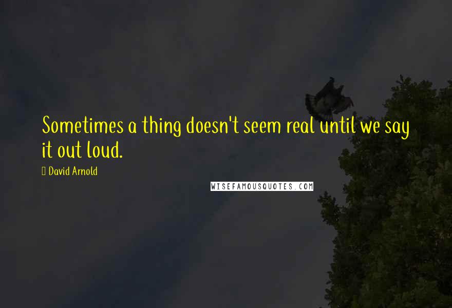 David Arnold Quotes: Sometimes a thing doesn't seem real until we say it out loud.