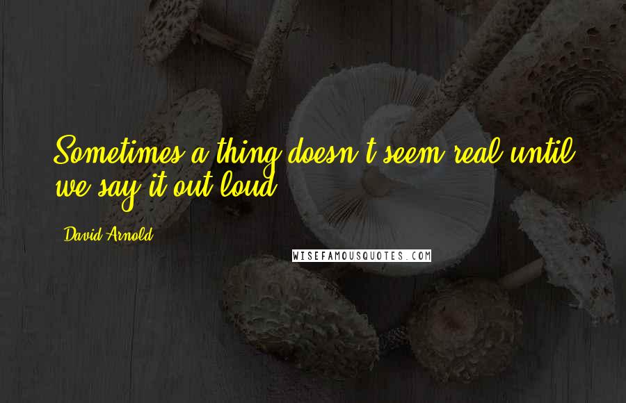 David Arnold Quotes: Sometimes a thing doesn't seem real until we say it out loud.