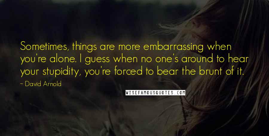 David Arnold Quotes: Sometimes, things are more embarrassing when you're alone. I guess when no one's around to hear your stupidity, you're forced to bear the brunt of it.