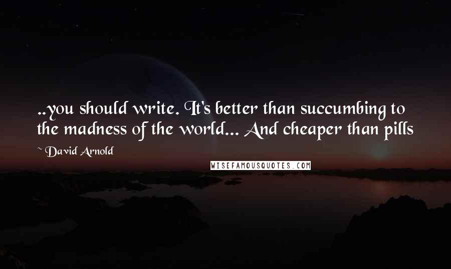 David Arnold Quotes: ..you should write. It's better than succumbing to the madness of the world... And cheaper than pills