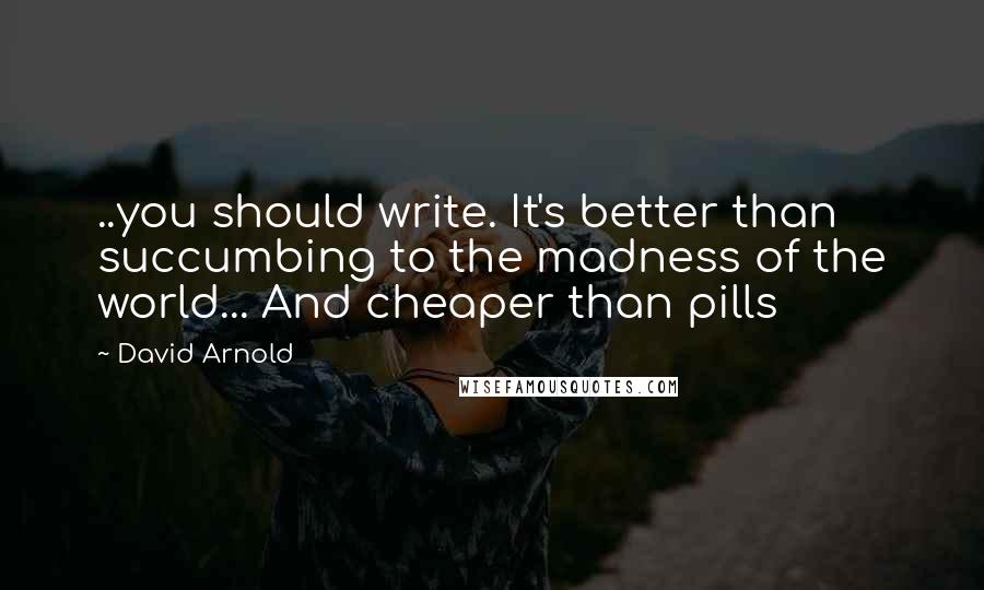 David Arnold Quotes: ..you should write. It's better than succumbing to the madness of the world... And cheaper than pills