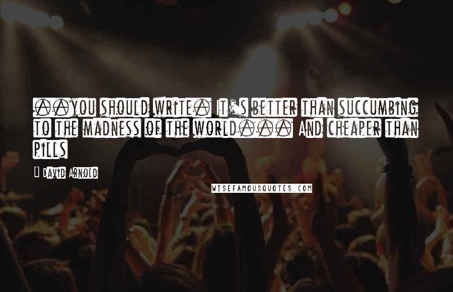 David Arnold Quotes: ..you should write. It's better than succumbing to the madness of the world... And cheaper than pills