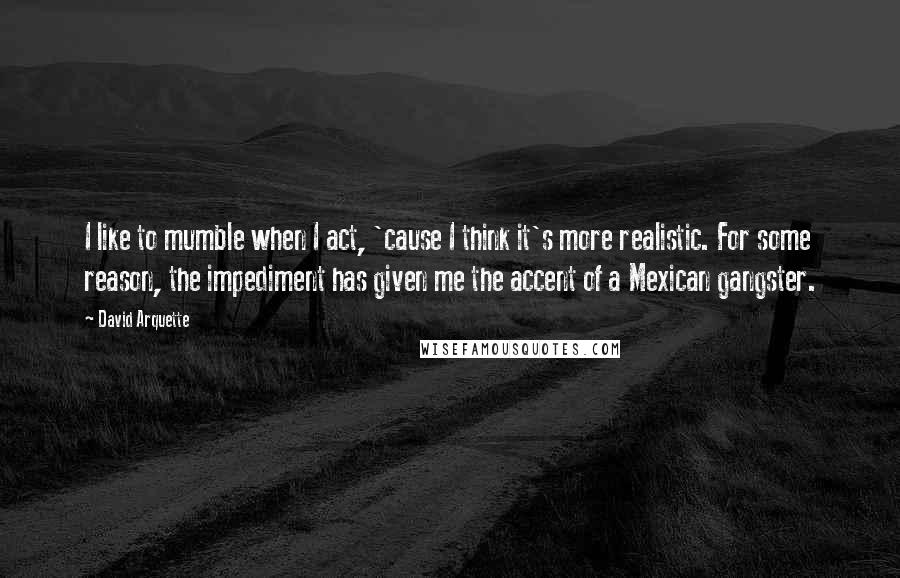 David Arquette Quotes: I like to mumble when I act, 'cause I think it's more realistic. For some reason, the impediment has given me the accent of a Mexican gangster.