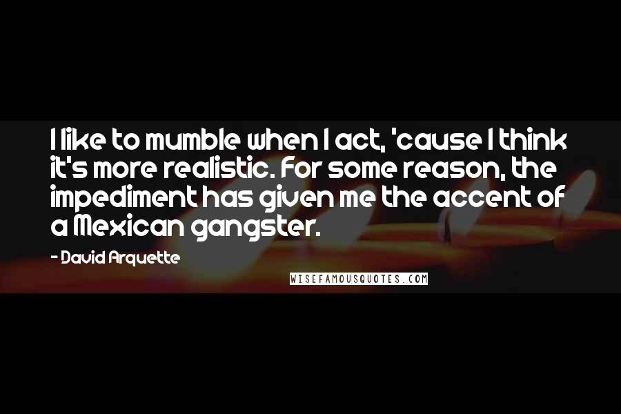 David Arquette Quotes: I like to mumble when I act, 'cause I think it's more realistic. For some reason, the impediment has given me the accent of a Mexican gangster.