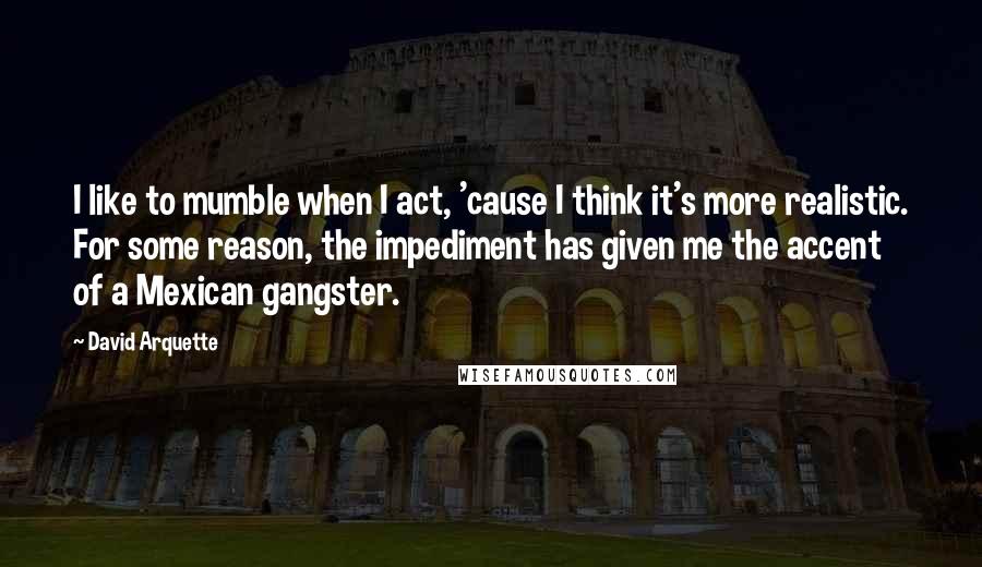 David Arquette Quotes: I like to mumble when I act, 'cause I think it's more realistic. For some reason, the impediment has given me the accent of a Mexican gangster.