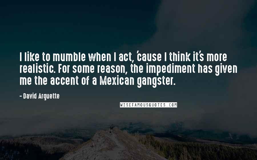 David Arquette Quotes: I like to mumble when I act, 'cause I think it's more realistic. For some reason, the impediment has given me the accent of a Mexican gangster.