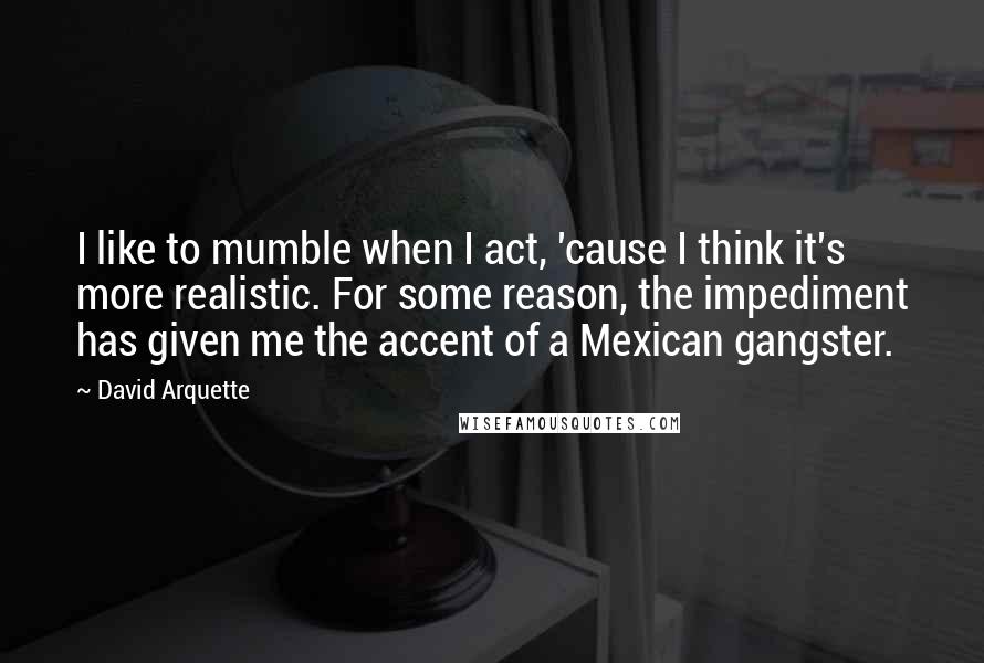 David Arquette Quotes: I like to mumble when I act, 'cause I think it's more realistic. For some reason, the impediment has given me the accent of a Mexican gangster.