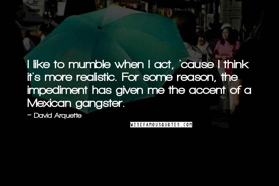 David Arquette Quotes: I like to mumble when I act, 'cause I think it's more realistic. For some reason, the impediment has given me the accent of a Mexican gangster.