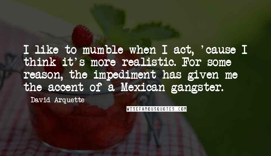 David Arquette Quotes: I like to mumble when I act, 'cause I think it's more realistic. For some reason, the impediment has given me the accent of a Mexican gangster.