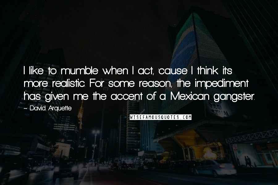 David Arquette Quotes: I like to mumble when I act, 'cause I think it's more realistic. For some reason, the impediment has given me the accent of a Mexican gangster.