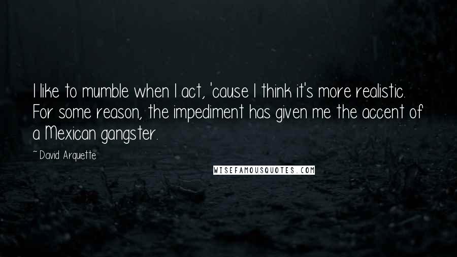 David Arquette Quotes: I like to mumble when I act, 'cause I think it's more realistic. For some reason, the impediment has given me the accent of a Mexican gangster.