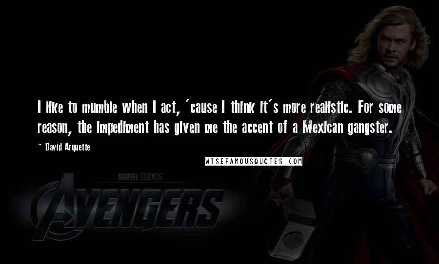 David Arquette Quotes: I like to mumble when I act, 'cause I think it's more realistic. For some reason, the impediment has given me the accent of a Mexican gangster.