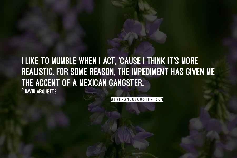 David Arquette Quotes: I like to mumble when I act, 'cause I think it's more realistic. For some reason, the impediment has given me the accent of a Mexican gangster.