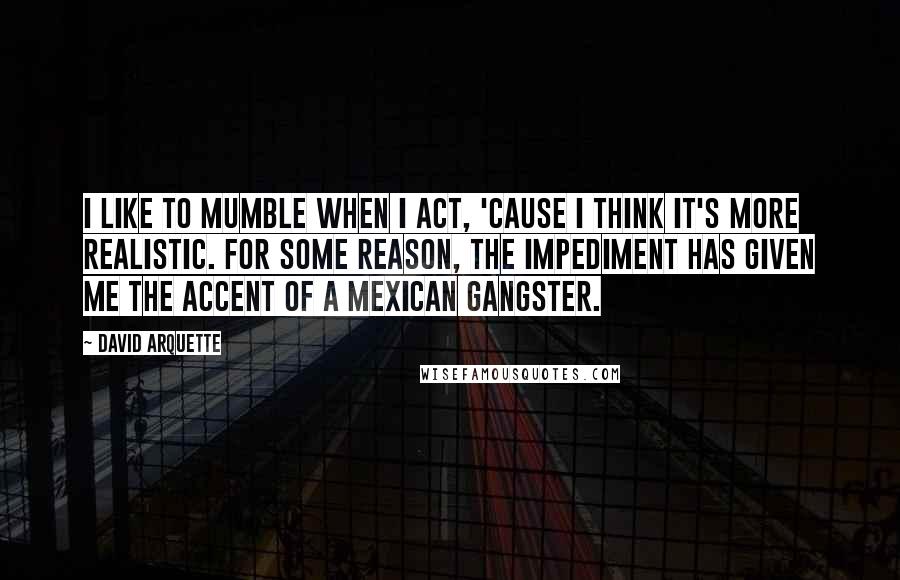 David Arquette Quotes: I like to mumble when I act, 'cause I think it's more realistic. For some reason, the impediment has given me the accent of a Mexican gangster.