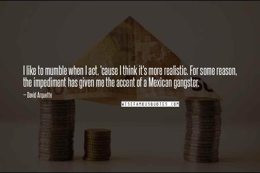 David Arquette Quotes: I like to mumble when I act, 'cause I think it's more realistic. For some reason, the impediment has given me the accent of a Mexican gangster.