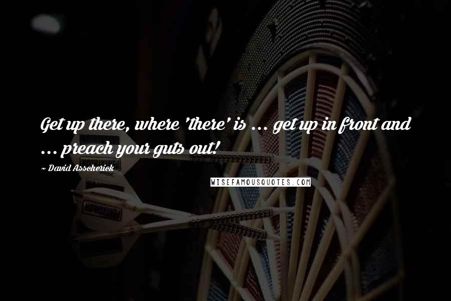 David Asscherick Quotes: Get up there, where 'there' is ... get up in front and ... preach your guts out!