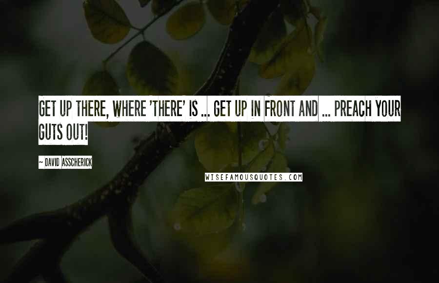 David Asscherick Quotes: Get up there, where 'there' is ... get up in front and ... preach your guts out!