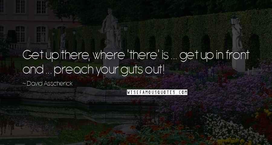 David Asscherick Quotes: Get up there, where 'there' is ... get up in front and ... preach your guts out!