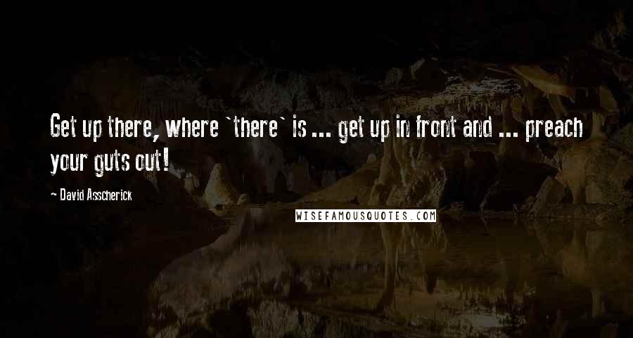 David Asscherick Quotes: Get up there, where 'there' is ... get up in front and ... preach your guts out!