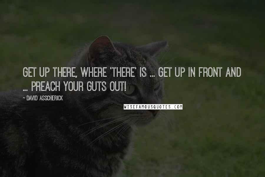 David Asscherick Quotes: Get up there, where 'there' is ... get up in front and ... preach your guts out!