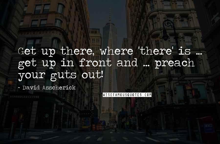 David Asscherick Quotes: Get up there, where 'there' is ... get up in front and ... preach your guts out!