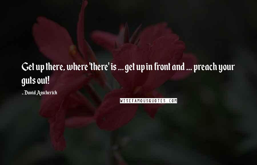 David Asscherick Quotes: Get up there, where 'there' is ... get up in front and ... preach your guts out!