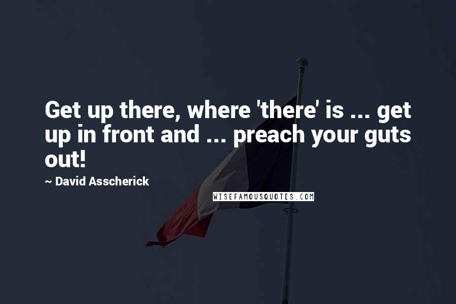 David Asscherick Quotes: Get up there, where 'there' is ... get up in front and ... preach your guts out!