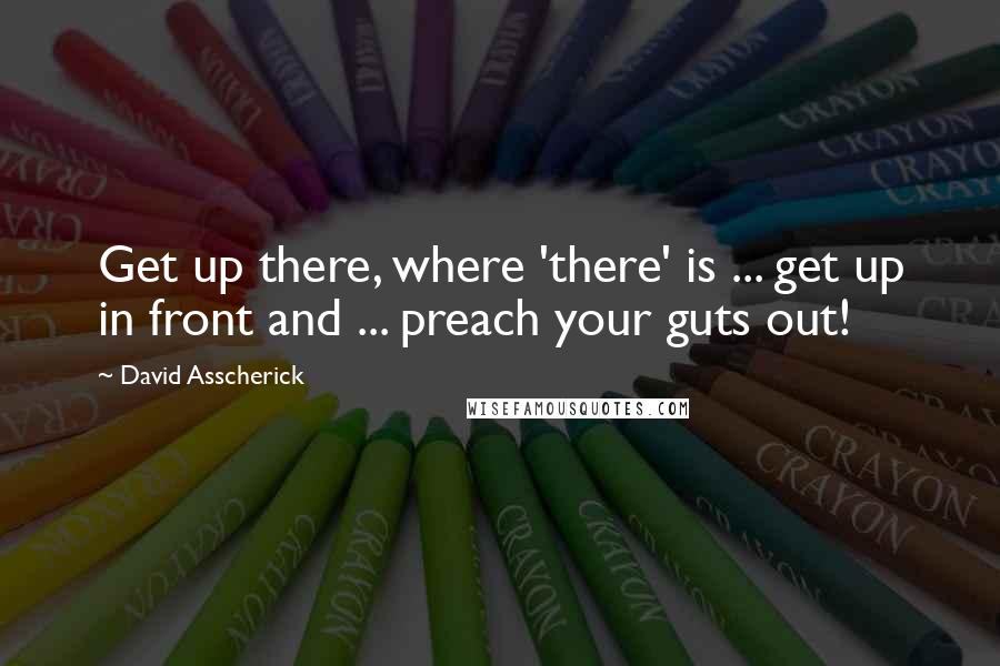 David Asscherick Quotes: Get up there, where 'there' is ... get up in front and ... preach your guts out!