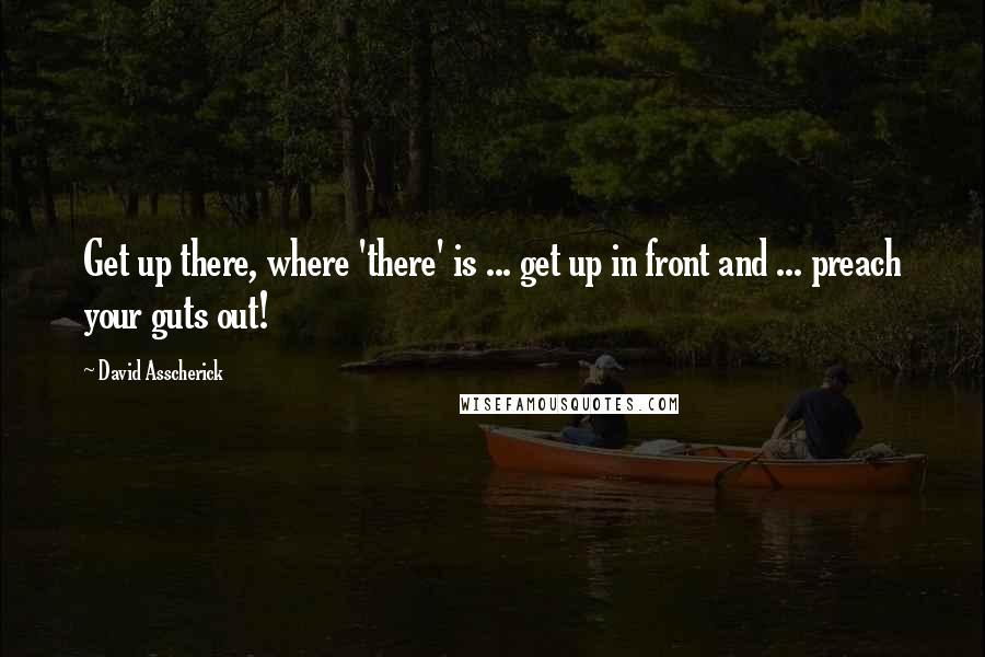 David Asscherick Quotes: Get up there, where 'there' is ... get up in front and ... preach your guts out!