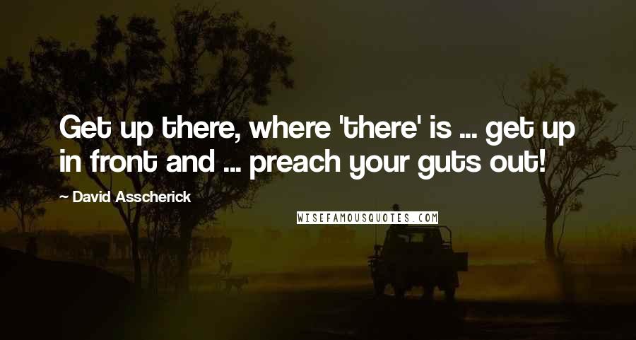 David Asscherick Quotes: Get up there, where 'there' is ... get up in front and ... preach your guts out!