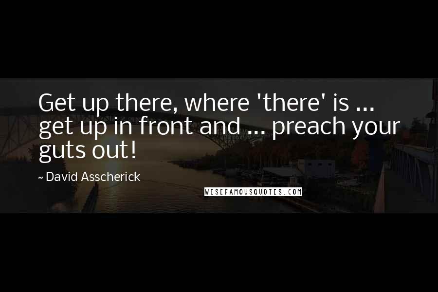 David Asscherick Quotes: Get up there, where 'there' is ... get up in front and ... preach your guts out!