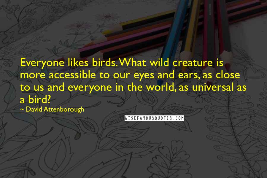 David Attenborough Quotes: Everyone likes birds. What wild creature is more accessible to our eyes and ears, as close to us and everyone in the world, as universal as a bird?